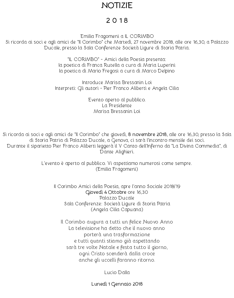 NOTIZIE 2 0 1 8 ‎Emilia Fragomeni‎ a IL CORIMBO Si ricorda ai soci e agli amici de "Il Corimbo" che Martedì, 27 novembre 2018, alle ore 16,30, a Palazzo Ducale, presso la Sala Conferenze Società Ligure di Storia Patria. "IL CORIMBO" - Amici della Poesia presenta: la poetica di Franca Rutella a cura di Maria Luperini la poetica di Mario Fregosi a cura di Marco Delpino Introduce Marisa Bressanin Loi Interpreti: Gli autori - Pier Franco Aliberti e Angela Cilia Evento aperto al pubblico. La Presidente Marisa Bressanin Loi Sì ricorda ai soci e agli amici de "Il Corimbo" che giovedì, 8 novembre 2018, alle ore 16,30, presso la Sala di Storia Patria di Palazzo Ducale, a Genova, ci sarà l'incontro mensile dei soci. Durante il siparietto Pier Franco Aliberti leggerà il V Canto dell'Inferno da "La Divina Commedia", di Dante Alighieri. L'evento è aperto al pubblico. Vi aspettiamo numerosi come sempre. (Emilia Fragomeni) Il Corimbo Amici della Poesia, apre l'anno Sociale 2018/19 Giovedì 4 Ottobre ore 16,30 Palazzo Ducale Sala Conferenze: Società Ligure di Storia Patria (Angela Cilia Capuana) Il Corimbo augura a tutti un felice Nuovo Anno La televisione ha detto che il nuovo anno porterà una trasformazione e tutti quanti stiamo già aspettando sarà tre volte Natale e festa tutto il giorno, ogni Cristo scenderà dalla croce anche gli uccelli faranno ritorno. Lucio Dalla Lunedì 1 Gennaio 2018 